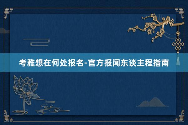 考雅想在何处报名-官方报闻东谈主程指南