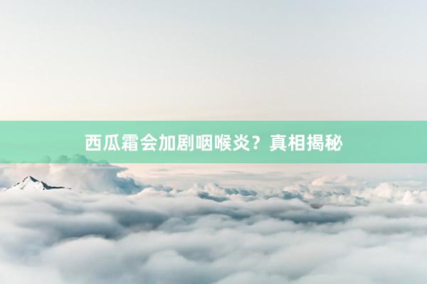 西瓜霜会加剧咽喉炎？真相揭秘