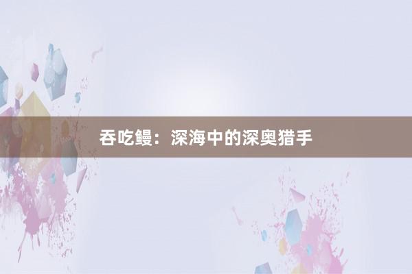 吞吃鳗：深海中的深奥猎手